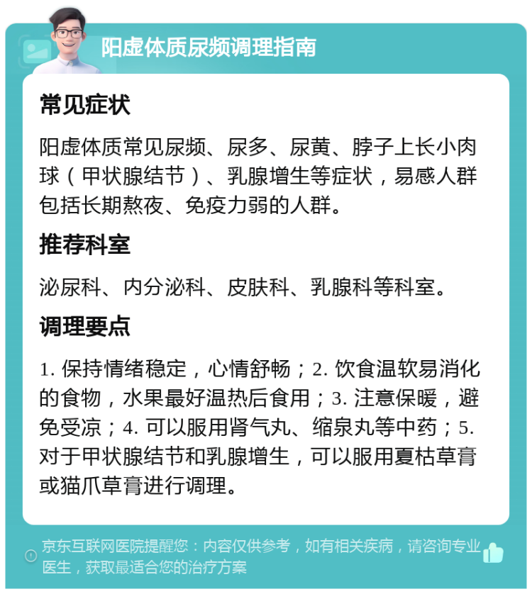 阳虚体质尿频调理指南 常见症状 阳虚体质常见尿频、尿多、尿黄、脖子上长小肉球（甲状腺结节）、乳腺增生等症状，易感人群包括长期熬夜、免疫力弱的人群。 推荐科室 泌尿科、内分泌科、皮肤科、乳腺科等科室。 调理要点 1. 保持情绪稳定，心情舒畅；2. 饮食温软易消化的食物，水果最好温热后食用；3. 注意保暖，避免受凉；4. 可以服用肾气丸、缩泉丸等中药；5. 对于甲状腺结节和乳腺增生，可以服用夏枯草膏或猫爪草膏进行调理。