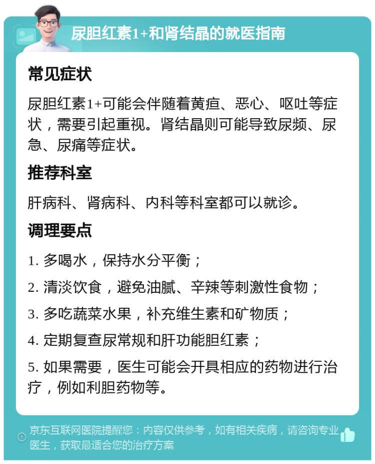 尿胆红素1+和肾结晶的就医指南 常见症状 尿胆红素1+可能会伴随着黄疸、恶心、呕吐等症状，需要引起重视。肾结晶则可能导致尿频、尿急、尿痛等症状。 推荐科室 肝病科、肾病科、内科等科室都可以就诊。 调理要点 1. 多喝水，保持水分平衡； 2. 清淡饮食，避免油腻、辛辣等刺激性食物； 3. 多吃蔬菜水果，补充维生素和矿物质； 4. 定期复查尿常规和肝功能胆红素； 5. 如果需要，医生可能会开具相应的药物进行治疗，例如利胆药物等。