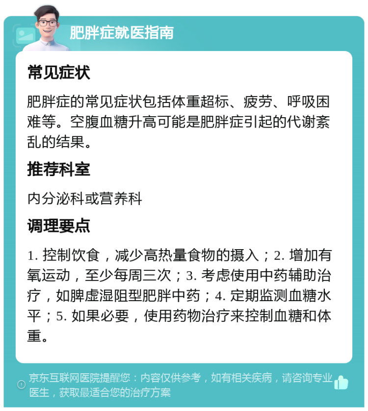 肥胖症就医指南 常见症状 肥胖症的常见症状包括体重超标、疲劳、呼吸困难等。空腹血糖升高可能是肥胖症引起的代谢紊乱的结果。 推荐科室 内分泌科或营养科 调理要点 1. 控制饮食，减少高热量食物的摄入；2. 增加有氧运动，至少每周三次；3. 考虑使用中药辅助治疗，如脾虚湿阻型肥胖中药；4. 定期监测血糖水平；5. 如果必要，使用药物治疗来控制血糖和体重。