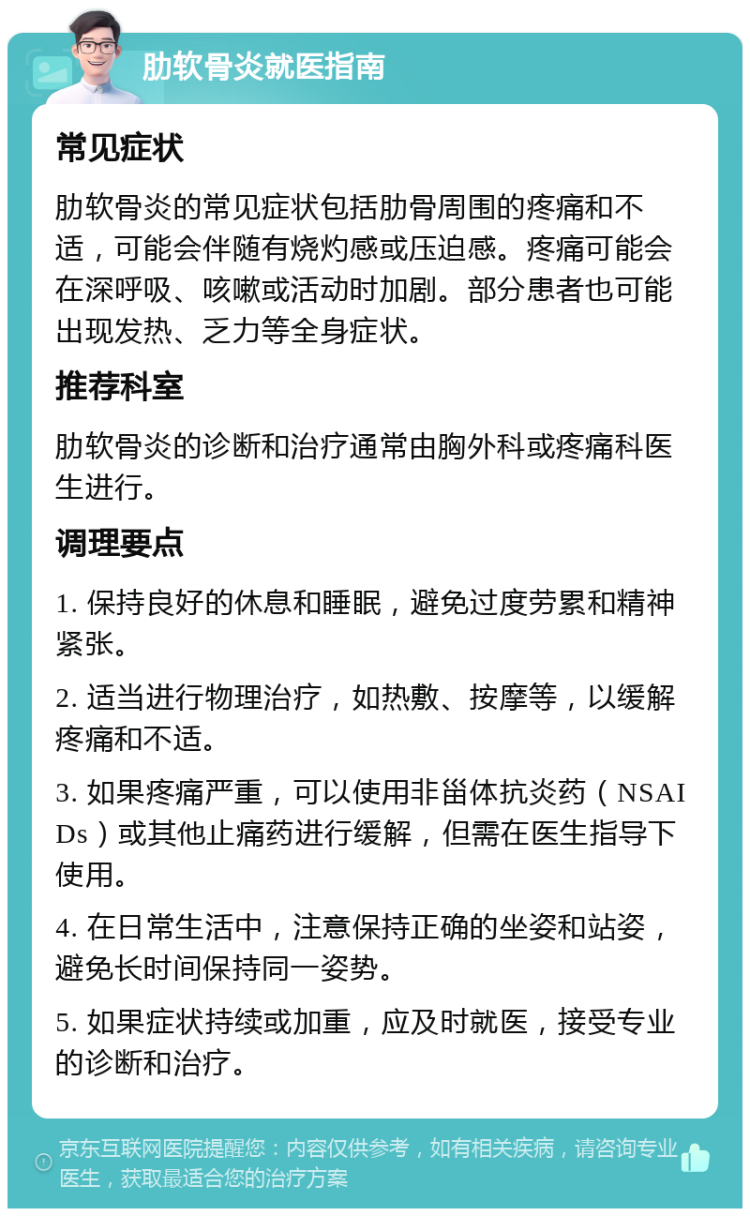 肋软骨炎就医指南 常见症状 肋软骨炎的常见症状包括肋骨周围的疼痛和不适，可能会伴随有烧灼感或压迫感。疼痛可能会在深呼吸、咳嗽或活动时加剧。部分患者也可能出现发热、乏力等全身症状。 推荐科室 肋软骨炎的诊断和治疗通常由胸外科或疼痛科医生进行。 调理要点 1. 保持良好的休息和睡眠，避免过度劳累和精神紧张。 2. 适当进行物理治疗，如热敷、按摩等，以缓解疼痛和不适。 3. 如果疼痛严重，可以使用非甾体抗炎药（NSAIDs）或其他止痛药进行缓解，但需在医生指导下使用。 4. 在日常生活中，注意保持正确的坐姿和站姿，避免长时间保持同一姿势。 5. 如果症状持续或加重，应及时就医，接受专业的诊断和治疗。