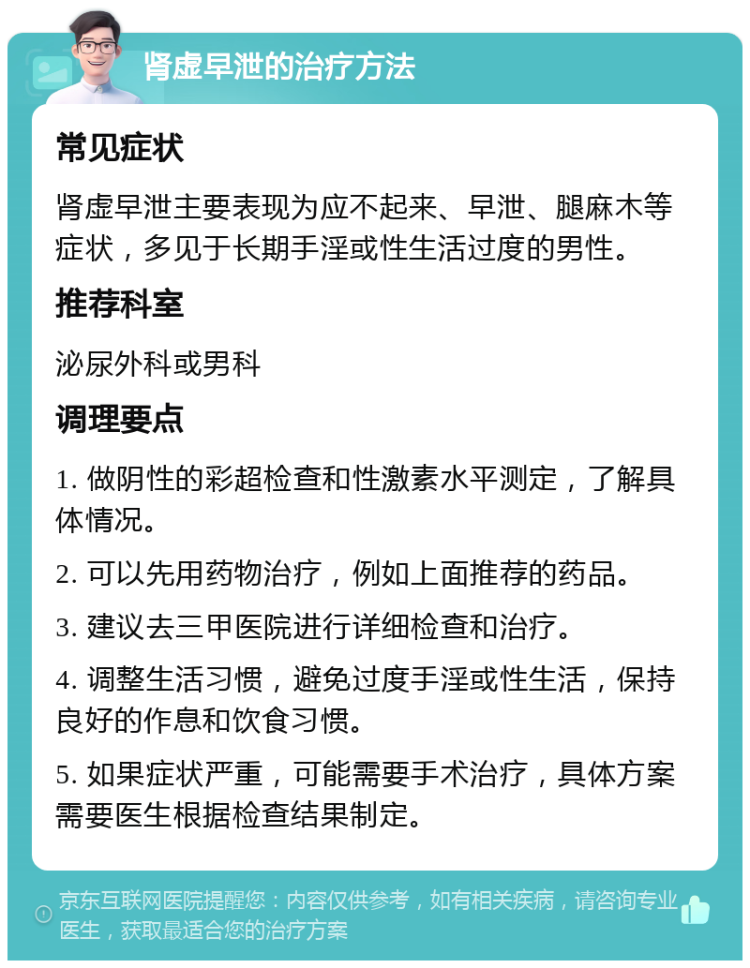 肾虚早泄的治疗方法 常见症状 肾虚早泄主要表现为应不起来、早泄、腿麻木等症状，多见于长期手淫或性生活过度的男性。 推荐科室 泌尿外科或男科 调理要点 1. 做阴性的彩超检查和性激素水平测定，了解具体情况。 2. 可以先用药物治疗，例如上面推荐的药品。 3. 建议去三甲医院进行详细检查和治疗。 4. 调整生活习惯，避免过度手淫或性生活，保持良好的作息和饮食习惯。 5. 如果症状严重，可能需要手术治疗，具体方案需要医生根据检查结果制定。