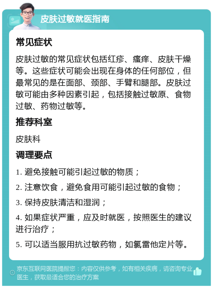 皮肤过敏就医指南 常见症状 皮肤过敏的常见症状包括红疹、瘙痒、皮肤干燥等。这些症状可能会出现在身体的任何部位，但最常见的是在面部、颈部、手臂和腿部。皮肤过敏可能由多种因素引起，包括接触过敏原、食物过敏、药物过敏等。 推荐科室 皮肤科 调理要点 1. 避免接触可能引起过敏的物质； 2. 注意饮食，避免食用可能引起过敏的食物； 3. 保持皮肤清洁和湿润； 4. 如果症状严重，应及时就医，按照医生的建议进行治疗； 5. 可以适当服用抗过敏药物，如氯雷他定片等。