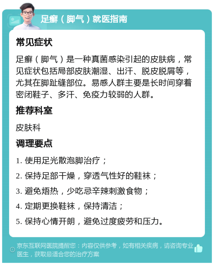 足癣（脚气）就医指南 常见症状 足癣（脚气）是一种真菌感染引起的皮肤病，常见症状包括局部皮肤潮湿、出汗、脱皮脱屑等，尤其在脚趾缝部位。易感人群主要是长时间穿着密闭鞋子、多汗、免疫力较弱的人群。 推荐科室 皮肤科 调理要点 1. 使用足光散泡脚治疗； 2. 保持足部干燥，穿透气性好的鞋袜； 3. 避免焐热，少吃忌辛辣刺激食物； 4. 定期更换鞋袜，保持清洁； 5. 保持心情开朗，避免过度疲劳和压力。