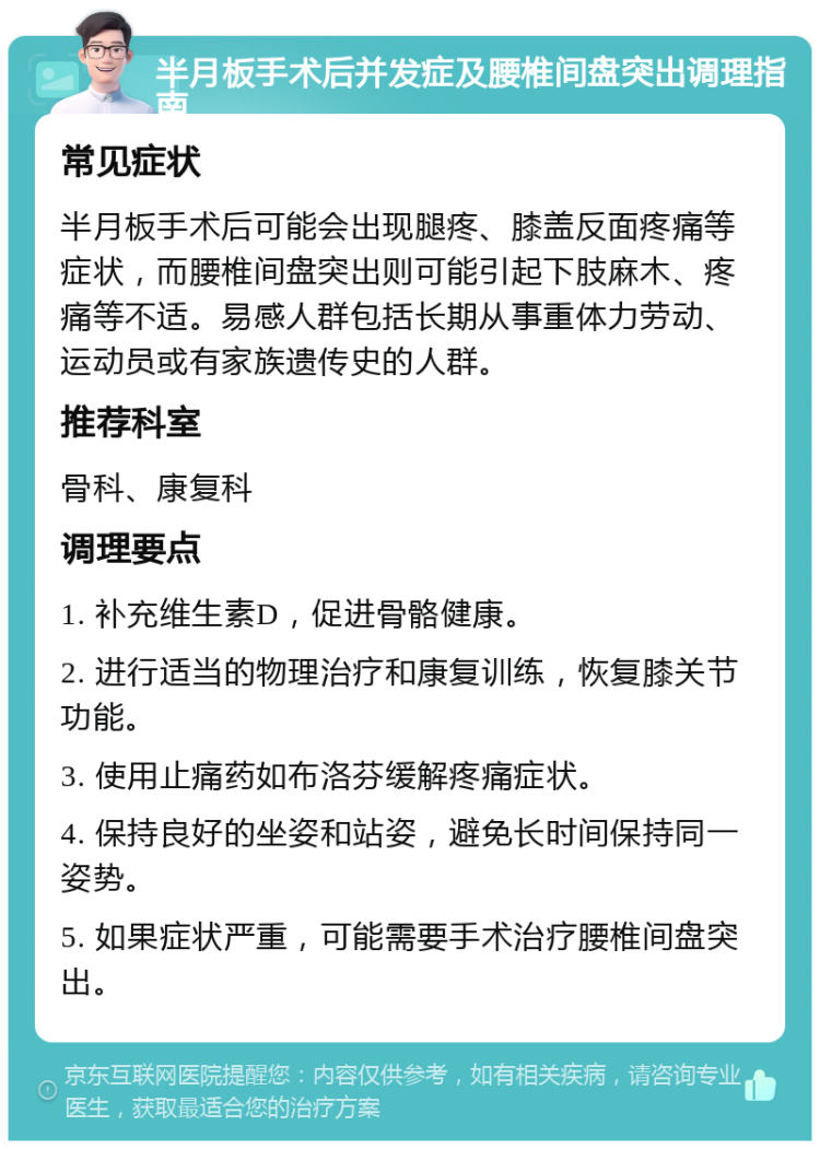 半月板手术后并发症及腰椎间盘突出调理指南 常见症状 半月板手术后可能会出现腿疼、膝盖反面疼痛等症状，而腰椎间盘突出则可能引起下肢麻木、疼痛等不适。易感人群包括长期从事重体力劳动、运动员或有家族遗传史的人群。 推荐科室 骨科、康复科 调理要点 1. 补充维生素D，促进骨骼健康。 2. 进行适当的物理治疗和康复训练，恢复膝关节功能。 3. 使用止痛药如布洛芬缓解疼痛症状。 4. 保持良好的坐姿和站姿，避免长时间保持同一姿势。 5. 如果症状严重，可能需要手术治疗腰椎间盘突出。