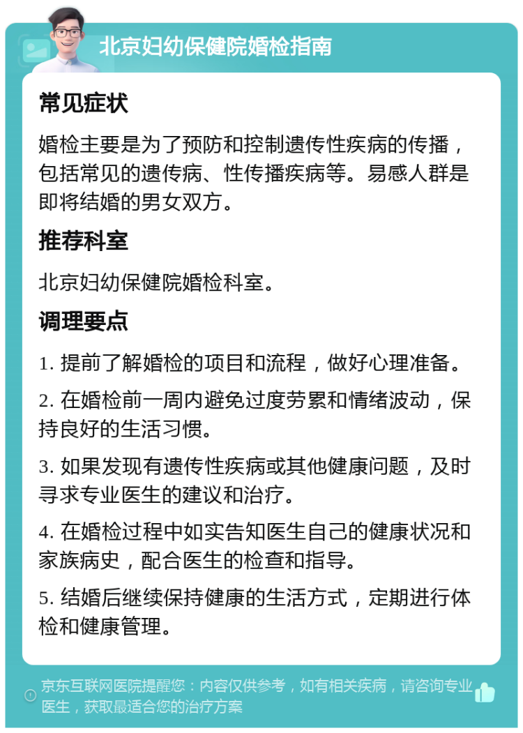 北京妇幼保健院婚检指南 常见症状 婚检主要是为了预防和控制遗传性疾病的传播，包括常见的遗传病、性传播疾病等。易感人群是即将结婚的男女双方。 推荐科室 北京妇幼保健院婚检科室。 调理要点 1. 提前了解婚检的项目和流程，做好心理准备。 2. 在婚检前一周内避免过度劳累和情绪波动，保持良好的生活习惯。 3. 如果发现有遗传性疾病或其他健康问题，及时寻求专业医生的建议和治疗。 4. 在婚检过程中如实告知医生自己的健康状况和家族病史，配合医生的检查和指导。 5. 结婚后继续保持健康的生活方式，定期进行体检和健康管理。