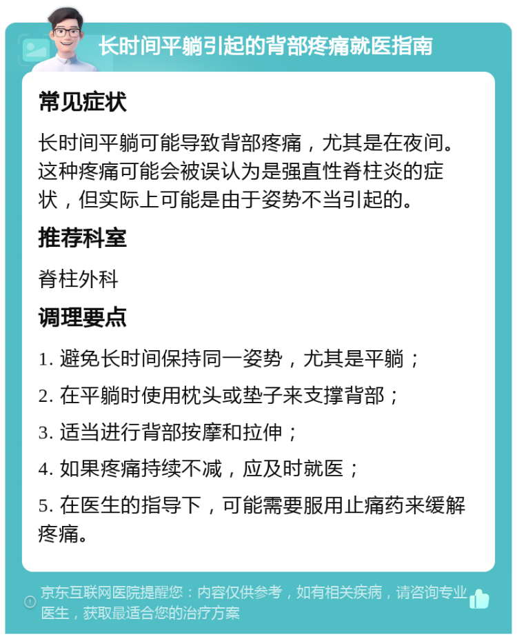 长时间平躺引起的背部疼痛就医指南 常见症状 长时间平躺可能导致背部疼痛，尤其是在夜间。这种疼痛可能会被误认为是强直性脊柱炎的症状，但实际上可能是由于姿势不当引起的。 推荐科室 脊柱外科 调理要点 1. 避免长时间保持同一姿势，尤其是平躺； 2. 在平躺时使用枕头或垫子来支撑背部； 3. 适当进行背部按摩和拉伸； 4. 如果疼痛持续不减，应及时就医； 5. 在医生的指导下，可能需要服用止痛药来缓解疼痛。