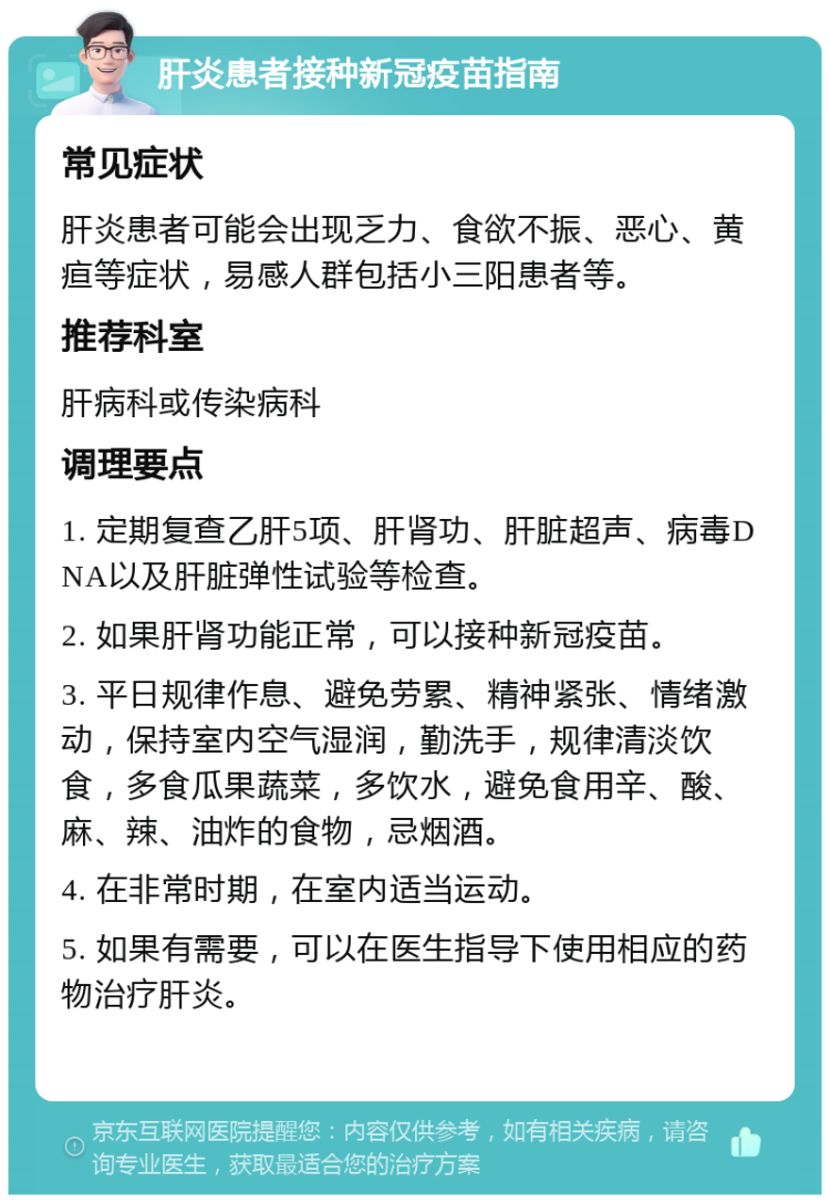 肝炎患者接种新冠疫苗指南 常见症状 肝炎患者可能会出现乏力、食欲不振、恶心、黄疸等症状，易感人群包括小三阳患者等。 推荐科室 肝病科或传染病科 调理要点 1. 定期复查乙肝5项、肝肾功、肝脏超声、病毒DNA以及肝脏弹性试验等检查。 2. 如果肝肾功能正常，可以接种新冠疫苗。 3. 平日规律作息、避免劳累、精神紧张、情绪激动，保持室内空气湿润，勤洗手，规律清淡饮食，多食瓜果蔬菜，多饮水，避免食用辛、酸、麻、辣、油炸的食物，忌烟酒。 4. 在非常时期，在室内适当运动。 5. 如果有需要，可以在医生指导下使用相应的药物治疗肝炎。