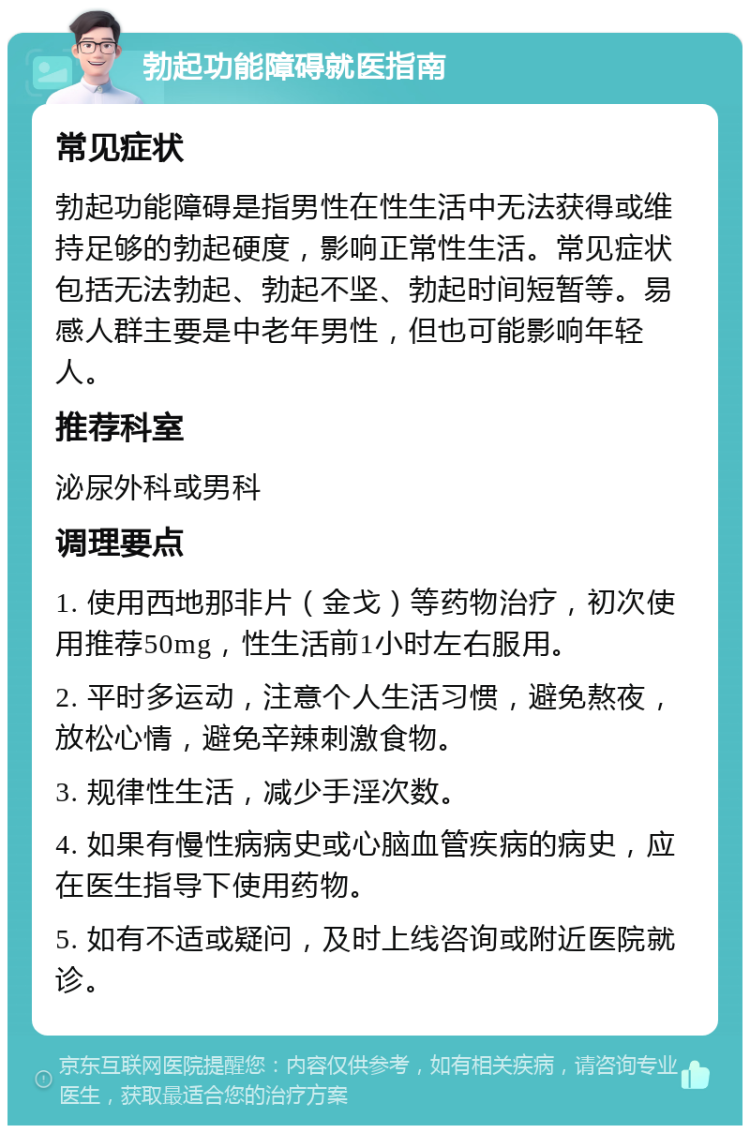 勃起功能障碍就医指南 常见症状 勃起功能障碍是指男性在性生活中无法获得或维持足够的勃起硬度，影响正常性生活。常见症状包括无法勃起、勃起不坚、勃起时间短暂等。易感人群主要是中老年男性，但也可能影响年轻人。 推荐科室 泌尿外科或男科 调理要点 1. 使用西地那非片（金戈）等药物治疗，初次使用推荐50mg，性生活前1小时左右服用。 2. 平时多运动，注意个人生活习惯，避免熬夜，放松心情，避免辛辣刺激食物。 3. 规律性生活，减少手淫次数。 4. 如果有慢性病病史或心脑血管疾病的病史，应在医生指导下使用药物。 5. 如有不适或疑问，及时上线咨询或附近医院就诊。