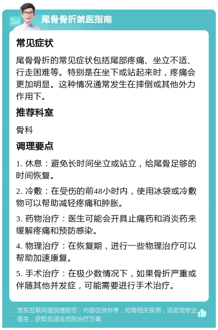 尾骨骨折就医指南 常见症状 尾骨骨折的常见症状包括尾部疼痛、坐立不适、行走困难等。特别是在坐下或站起来时，疼痛会更加明显。这种情况通常发生在摔倒或其他外力作用下。 推荐科室 骨科 调理要点 1. 休息：避免长时间坐立或站立，给尾骨足够的时间恢复。 2. 冷敷：在受伤的前48小时内，使用冰袋或冷敷物可以帮助减轻疼痛和肿胀。 3. 药物治疗：医生可能会开具止痛药和消炎药来缓解疼痛和预防感染。 4. 物理治疗：在恢复期，进行一些物理治疗可以帮助加速康复。 5. 手术治疗：在极少数情况下，如果骨折严重或伴随其他并发症，可能需要进行手术治疗。