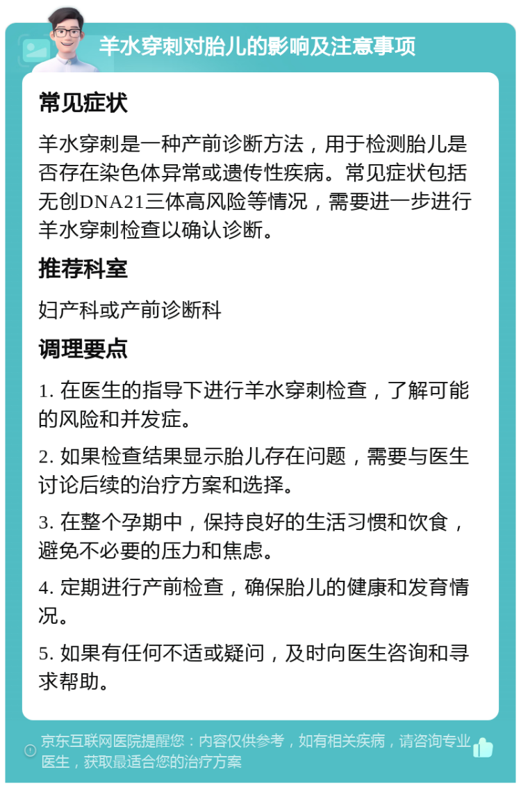 羊水穿刺对胎儿的影响及注意事项 常见症状 羊水穿刺是一种产前诊断方法，用于检测胎儿是否存在染色体异常或遗传性疾病。常见症状包括无创DNA21三体高风险等情况，需要进一步进行羊水穿刺检查以确认诊断。 推荐科室 妇产科或产前诊断科 调理要点 1. 在医生的指导下进行羊水穿刺检查，了解可能的风险和并发症。 2. 如果检查结果显示胎儿存在问题，需要与医生讨论后续的治疗方案和选择。 3. 在整个孕期中，保持良好的生活习惯和饮食，避免不必要的压力和焦虑。 4. 定期进行产前检查，确保胎儿的健康和发育情况。 5. 如果有任何不适或疑问，及时向医生咨询和寻求帮助。