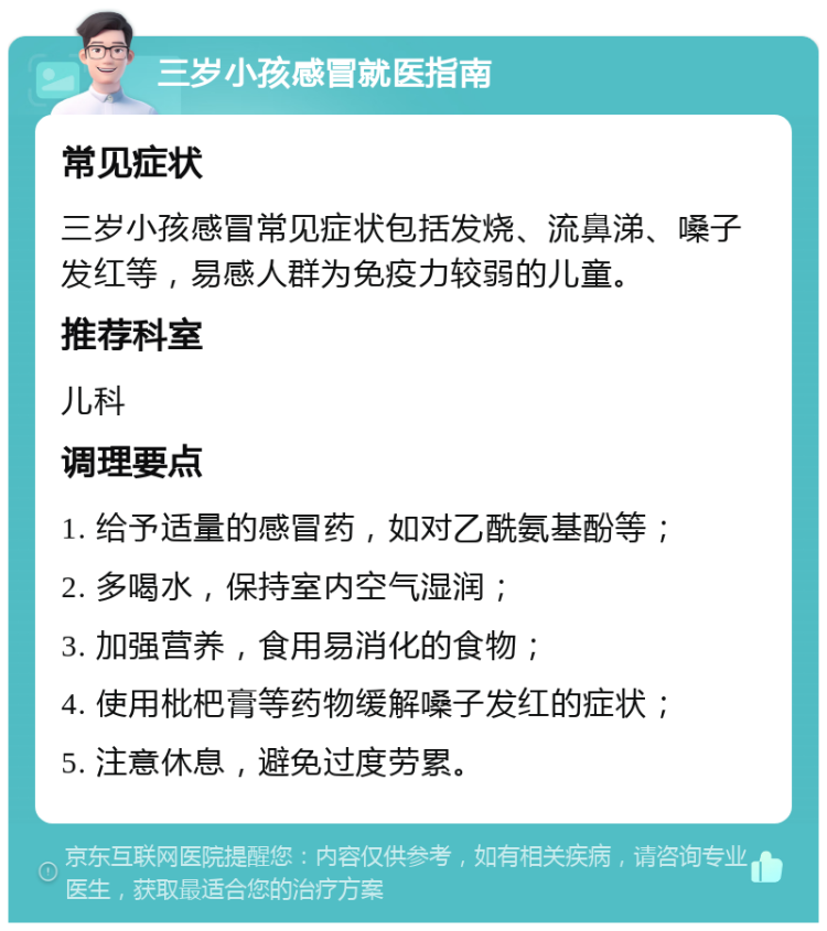 三岁小孩感冒就医指南 常见症状 三岁小孩感冒常见症状包括发烧、流鼻涕、嗓子发红等，易感人群为免疫力较弱的儿童。 推荐科室 儿科 调理要点 1. 给予适量的感冒药，如对乙酰氨基酚等； 2. 多喝水，保持室内空气湿润； 3. 加强营养，食用易消化的食物； 4. 使用枇杷膏等药物缓解嗓子发红的症状； 5. 注意休息，避免过度劳累。