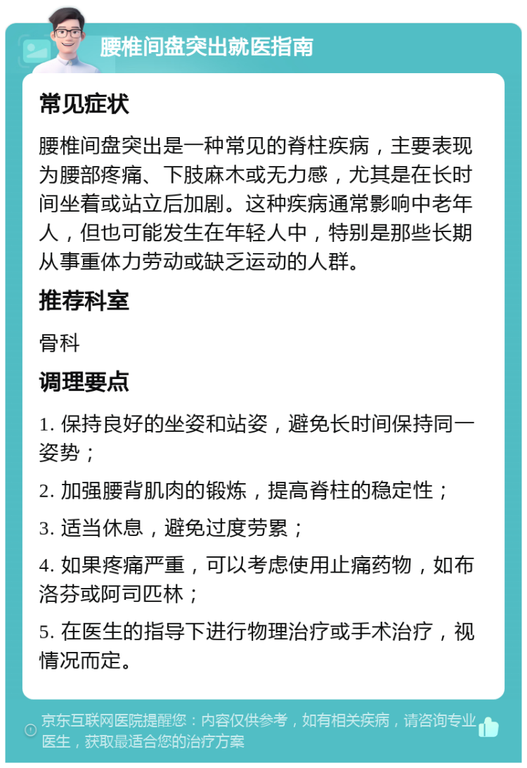 腰椎间盘突出就医指南 常见症状 腰椎间盘突出是一种常见的脊柱疾病，主要表现为腰部疼痛、下肢麻木或无力感，尤其是在长时间坐着或站立后加剧。这种疾病通常影响中老年人，但也可能发生在年轻人中，特别是那些长期从事重体力劳动或缺乏运动的人群。 推荐科室 骨科 调理要点 1. 保持良好的坐姿和站姿，避免长时间保持同一姿势； 2. 加强腰背肌肉的锻炼，提高脊柱的稳定性； 3. 适当休息，避免过度劳累； 4. 如果疼痛严重，可以考虑使用止痛药物，如布洛芬或阿司匹林； 5. 在医生的指导下进行物理治疗或手术治疗，视情况而定。