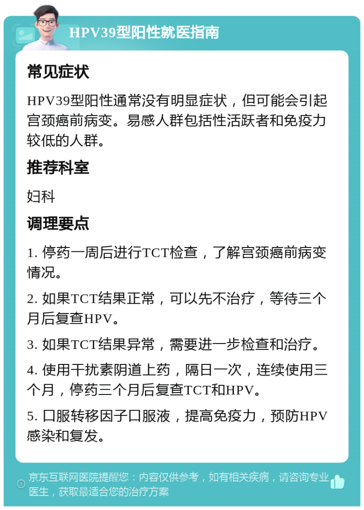 HPV39型阳性就医指南 常见症状 HPV39型阳性通常没有明显症状，但可能会引起宫颈癌前病变。易感人群包括性活跃者和免疫力较低的人群。 推荐科室 妇科 调理要点 1. 停药一周后进行TCT检查，了解宫颈癌前病变情况。 2. 如果TCT结果正常，可以先不治疗，等待三个月后复查HPV。 3. 如果TCT结果异常，需要进一步检查和治疗。 4. 使用干扰素阴道上药，隔日一次，连续使用三个月，停药三个月后复查TCT和HPV。 5. 口服转移因子口服液，提高免疫力，预防HPV感染和复发。