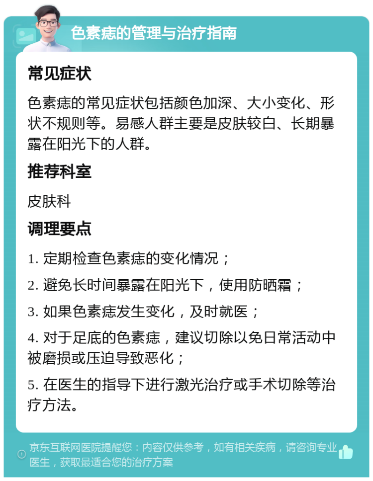 色素痣的管理与治疗指南 常见症状 色素痣的常见症状包括颜色加深、大小变化、形状不规则等。易感人群主要是皮肤较白、长期暴露在阳光下的人群。 推荐科室 皮肤科 调理要点 1. 定期检查色素痣的变化情况； 2. 避免长时间暴露在阳光下，使用防晒霜； 3. 如果色素痣发生变化，及时就医； 4. 对于足底的色素痣，建议切除以免日常活动中被磨损或压迫导致恶化； 5. 在医生的指导下进行激光治疗或手术切除等治疗方法。