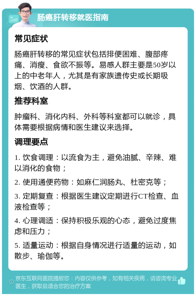 肠癌肝转移就医指南 常见症状 肠癌肝转移的常见症状包括排便困难、腹部疼痛、消瘦、食欲不振等。易感人群主要是50岁以上的中老年人，尤其是有家族遗传史或长期吸烟、饮酒的人群。 推荐科室 肿瘤科、消化内科、外科等科室都可以就诊，具体需要根据病情和医生建议来选择。 调理要点 1. 饮食调理：以流食为主，避免油腻、辛辣、难以消化的食物； 2. 使用通便药物：如麻仁润肠丸、杜密克等； 3. 定期复查：根据医生建议定期进行CT检查、血液检查等； 4. 心理调适：保持积极乐观的心态，避免过度焦虑和压力； 5. 适量运动：根据自身情况进行适量的运动，如散步、瑜伽等。