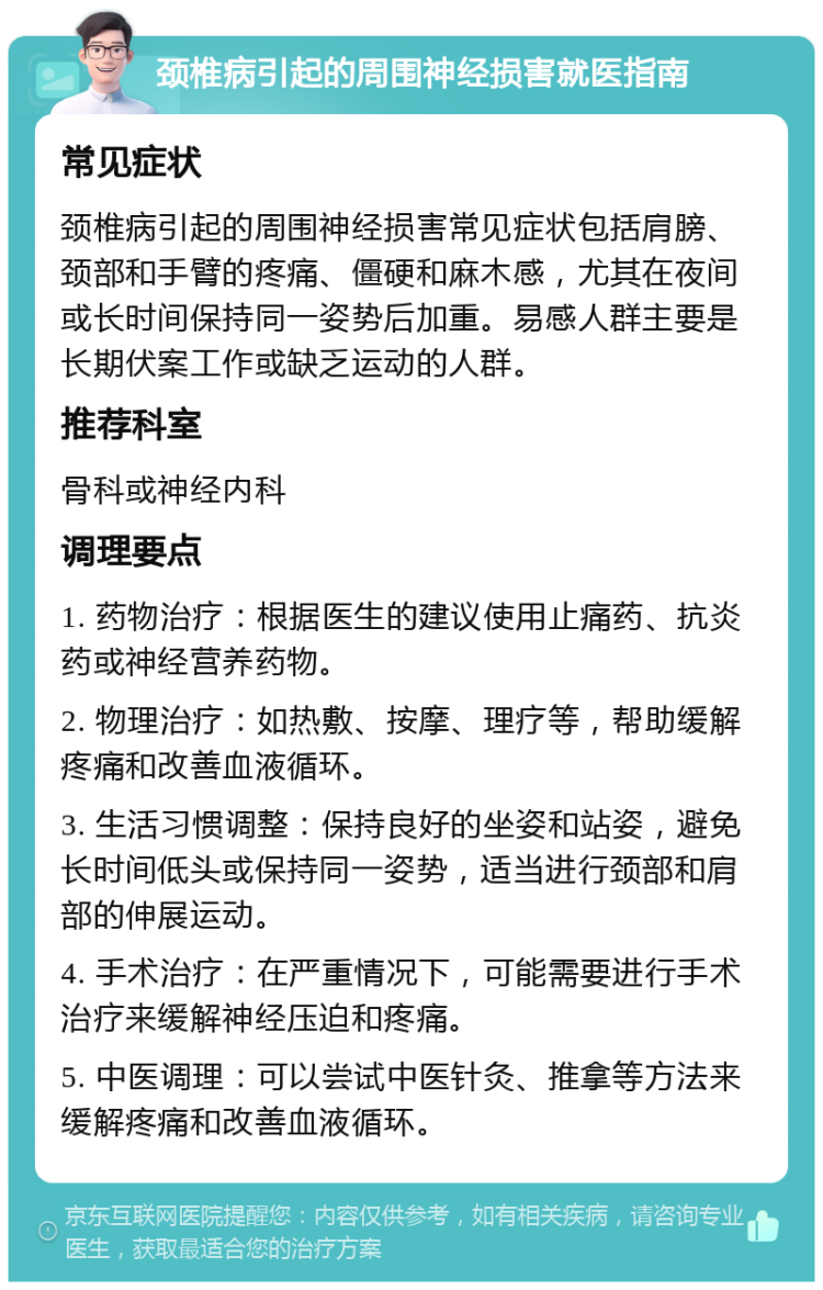 颈椎病引起的周围神经损害就医指南 常见症状 颈椎病引起的周围神经损害常见症状包括肩膀、颈部和手臂的疼痛、僵硬和麻木感，尤其在夜间或长时间保持同一姿势后加重。易感人群主要是长期伏案工作或缺乏运动的人群。 推荐科室 骨科或神经内科 调理要点 1. 药物治疗：根据医生的建议使用止痛药、抗炎药或神经营养药物。 2. 物理治疗：如热敷、按摩、理疗等，帮助缓解疼痛和改善血液循环。 3. 生活习惯调整：保持良好的坐姿和站姿，避免长时间低头或保持同一姿势，适当进行颈部和肩部的伸展运动。 4. 手术治疗：在严重情况下，可能需要进行手术治疗来缓解神经压迫和疼痛。 5. 中医调理：可以尝试中医针灸、推拿等方法来缓解疼痛和改善血液循环。