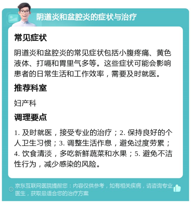 阴道炎和盆腔炎的症状与治疗 常见症状 阴道炎和盆腔炎的常见症状包括小腹疼痛、黄色液体、打嗝和胃里气多等。这些症状可能会影响患者的日常生活和工作效率，需要及时就医。 推荐科室 妇产科 调理要点 1. 及时就医，接受专业的治疗；2. 保持良好的个人卫生习惯；3. 调整生活作息，避免过度劳累；4. 饮食清淡，多吃新鲜蔬菜和水果；5. 避免不洁性行为，减少感染的风险。