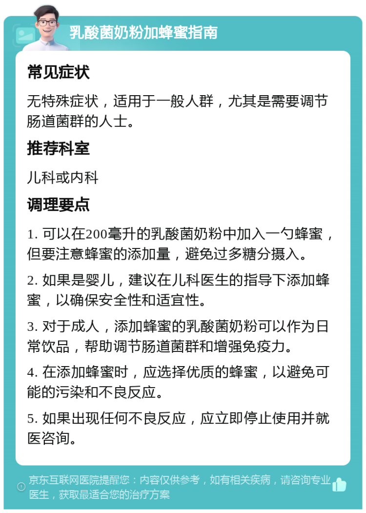 乳酸菌奶粉加蜂蜜指南 常见症状 无特殊症状，适用于一般人群，尤其是需要调节肠道菌群的人士。 推荐科室 儿科或内科 调理要点 1. 可以在200毫升的乳酸菌奶粉中加入一勺蜂蜜，但要注意蜂蜜的添加量，避免过多糖分摄入。 2. 如果是婴儿，建议在儿科医生的指导下添加蜂蜜，以确保安全性和适宜性。 3. 对于成人，添加蜂蜜的乳酸菌奶粉可以作为日常饮品，帮助调节肠道菌群和增强免疫力。 4. 在添加蜂蜜时，应选择优质的蜂蜜，以避免可能的污染和不良反应。 5. 如果出现任何不良反应，应立即停止使用并就医咨询。