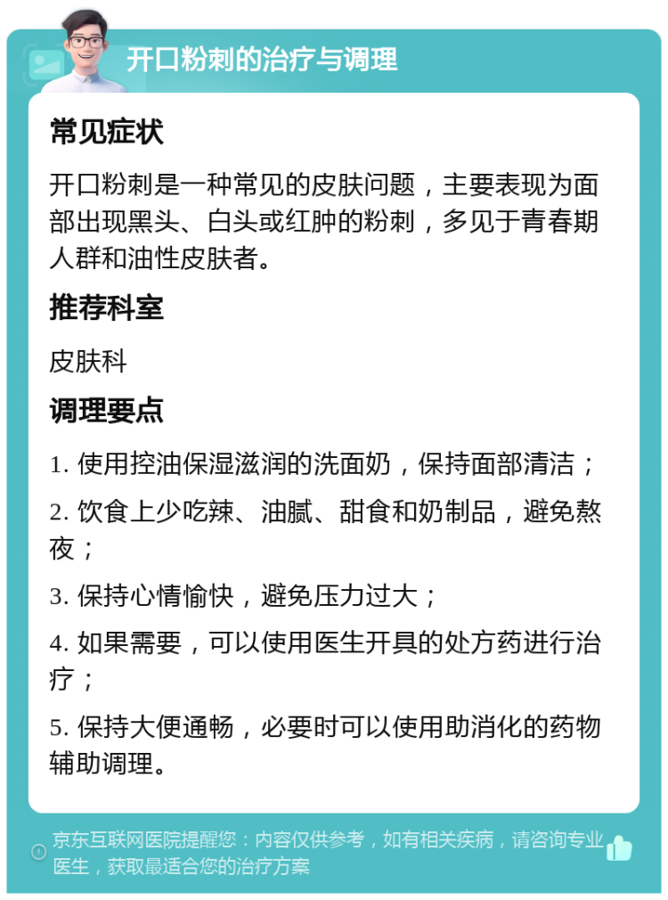 开口粉刺的治疗与调理 常见症状 开口粉刺是一种常见的皮肤问题，主要表现为面部出现黑头、白头或红肿的粉刺，多见于青春期人群和油性皮肤者。 推荐科室 皮肤科 调理要点 1. 使用控油保湿滋润的洗面奶，保持面部清洁； 2. 饮食上少吃辣、油腻、甜食和奶制品，避免熬夜； 3. 保持心情愉快，避免压力过大； 4. 如果需要，可以使用医生开具的处方药进行治疗； 5. 保持大便通畅，必要时可以使用助消化的药物辅助调理。