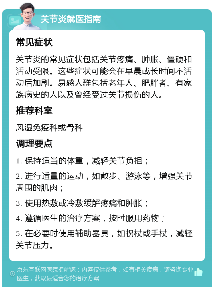 关节炎就医指南 常见症状 关节炎的常见症状包括关节疼痛、肿胀、僵硬和活动受限。这些症状可能会在早晨或长时间不活动后加剧。易感人群包括老年人、肥胖者、有家族病史的人以及曾经受过关节损伤的人。 推荐科室 风湿免疫科或骨科 调理要点 1. 保持适当的体重，减轻关节负担； 2. 进行适量的运动，如散步、游泳等，增强关节周围的肌肉； 3. 使用热敷或冷敷缓解疼痛和肿胀； 4. 遵循医生的治疗方案，按时服用药物； 5. 在必要时使用辅助器具，如拐杖或手杖，减轻关节压力。