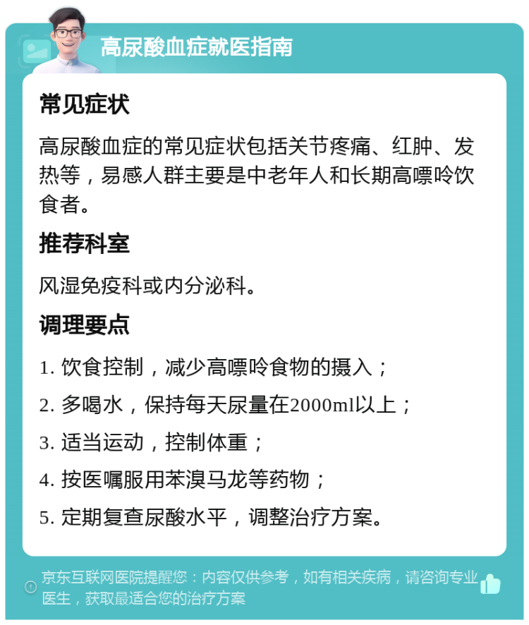 高尿酸血症就医指南 常见症状 高尿酸血症的常见症状包括关节疼痛、红肿、发热等，易感人群主要是中老年人和长期高嘌呤饮食者。 推荐科室 风湿免疫科或内分泌科。 调理要点 1. 饮食控制，减少高嘌呤食物的摄入； 2. 多喝水，保持每天尿量在2000ml以上； 3. 适当运动，控制体重； 4. 按医嘱服用苯溴马龙等药物； 5. 定期复查尿酸水平，调整治疗方案。