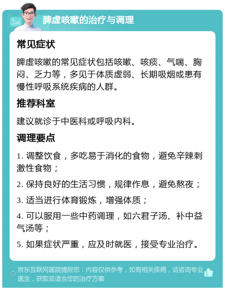 脾虚咳嗽的治疗与调理 常见症状 脾虚咳嗽的常见症状包括咳嗽、咳痰、气喘、胸闷、乏力等，多见于体质虚弱、长期吸烟或患有慢性呼吸系统疾病的人群。 推荐科室 建议就诊于中医科或呼吸内科。 调理要点 1. 调整饮食，多吃易于消化的食物，避免辛辣刺激性食物； 2. 保持良好的生活习惯，规律作息，避免熬夜； 3. 适当进行体育锻炼，增强体质； 4. 可以服用一些中药调理，如六君子汤、补中益气汤等； 5. 如果症状严重，应及时就医，接受专业治疗。