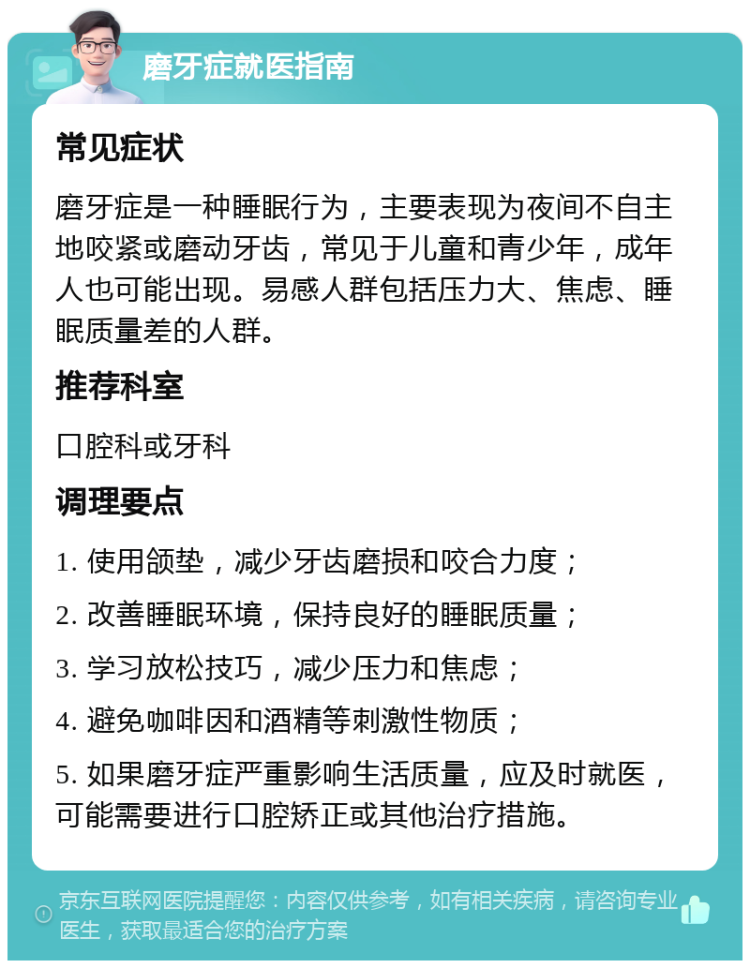 磨牙症就医指南 常见症状 磨牙症是一种睡眠行为，主要表现为夜间不自主地咬紧或磨动牙齿，常见于儿童和青少年，成年人也可能出现。易感人群包括压力大、焦虑、睡眠质量差的人群。 推荐科室 口腔科或牙科 调理要点 1. 使用颌垫，减少牙齿磨损和咬合力度； 2. 改善睡眠环境，保持良好的睡眠质量； 3. 学习放松技巧，减少压力和焦虑； 4. 避免咖啡因和酒精等刺激性物质； 5. 如果磨牙症严重影响生活质量，应及时就医，可能需要进行口腔矫正或其他治疗措施。