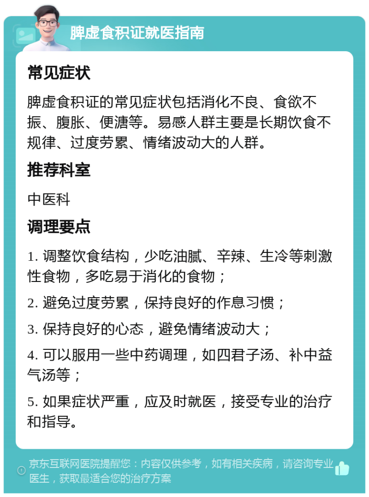 脾虚食积证就医指南 常见症状 脾虚食积证的常见症状包括消化不良、食欲不振、腹胀、便溏等。易感人群主要是长期饮食不规律、过度劳累、情绪波动大的人群。 推荐科室 中医科 调理要点 1. 调整饮食结构，少吃油腻、辛辣、生冷等刺激性食物，多吃易于消化的食物； 2. 避免过度劳累，保持良好的作息习惯； 3. 保持良好的心态，避免情绪波动大； 4. 可以服用一些中药调理，如四君子汤、补中益气汤等； 5. 如果症状严重，应及时就医，接受专业的治疗和指导。