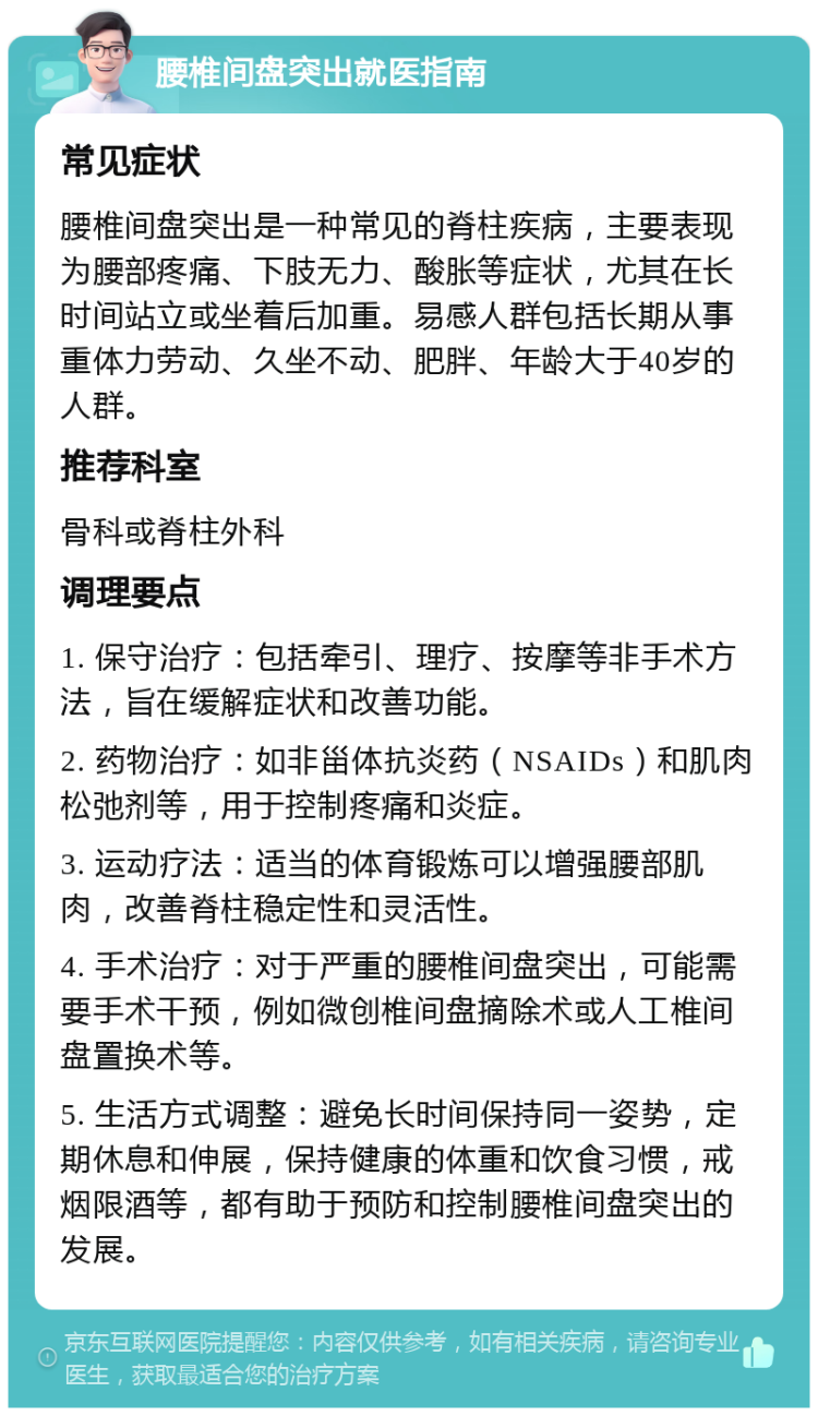 腰椎间盘突出就医指南 常见症状 腰椎间盘突出是一种常见的脊柱疾病，主要表现为腰部疼痛、下肢无力、酸胀等症状，尤其在长时间站立或坐着后加重。易感人群包括长期从事重体力劳动、久坐不动、肥胖、年龄大于40岁的人群。 推荐科室 骨科或脊柱外科 调理要点 1. 保守治疗：包括牵引、理疗、按摩等非手术方法，旨在缓解症状和改善功能。 2. 药物治疗：如非甾体抗炎药（NSAIDs）和肌肉松弛剂等，用于控制疼痛和炎症。 3. 运动疗法：适当的体育锻炼可以增强腰部肌肉，改善脊柱稳定性和灵活性。 4. 手术治疗：对于严重的腰椎间盘突出，可能需要手术干预，例如微创椎间盘摘除术或人工椎间盘置换术等。 5. 生活方式调整：避免长时间保持同一姿势，定期休息和伸展，保持健康的体重和饮食习惯，戒烟限酒等，都有助于预防和控制腰椎间盘突出的发展。