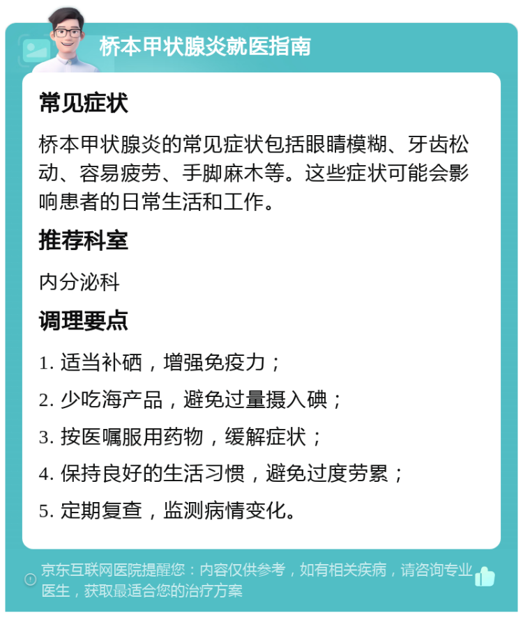 桥本甲状腺炎就医指南 常见症状 桥本甲状腺炎的常见症状包括眼睛模糊、牙齿松动、容易疲劳、手脚麻木等。这些症状可能会影响患者的日常生活和工作。 推荐科室 内分泌科 调理要点 1. 适当补硒，增强免疫力； 2. 少吃海产品，避免过量摄入碘； 3. 按医嘱服用药物，缓解症状； 4. 保持良好的生活习惯，避免过度劳累； 5. 定期复查，监测病情变化。