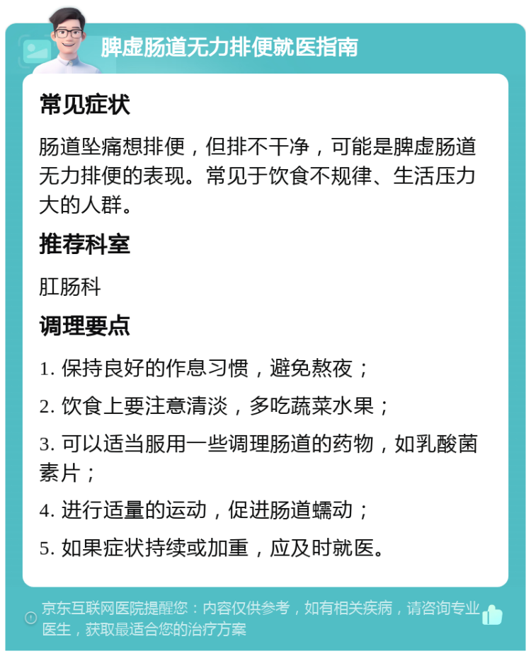 脾虚肠道无力排便就医指南 常见症状 肠道坠痛想排便，但排不干净，可能是脾虚肠道无力排便的表现。常见于饮食不规律、生活压力大的人群。 推荐科室 肛肠科 调理要点 1. 保持良好的作息习惯，避免熬夜； 2. 饮食上要注意清淡，多吃蔬菜水果； 3. 可以适当服用一些调理肠道的药物，如乳酸菌素片； 4. 进行适量的运动，促进肠道蠕动； 5. 如果症状持续或加重，应及时就医。