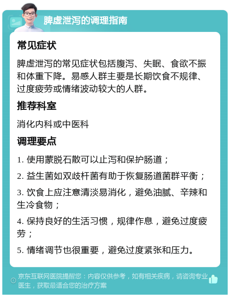 脾虚泄泻的调理指南 常见症状 脾虚泄泻的常见症状包括腹泻、失眠、食欲不振和体重下降。易感人群主要是长期饮食不规律、过度疲劳或情绪波动较大的人群。 推荐科室 消化内科或中医科 调理要点 1. 使用蒙脱石散可以止泻和保护肠道； 2. 益生菌如双歧杆菌有助于恢复肠道菌群平衡； 3. 饮食上应注意清淡易消化，避免油腻、辛辣和生冷食物； 4. 保持良好的生活习惯，规律作息，避免过度疲劳； 5. 情绪调节也很重要，避免过度紧张和压力。