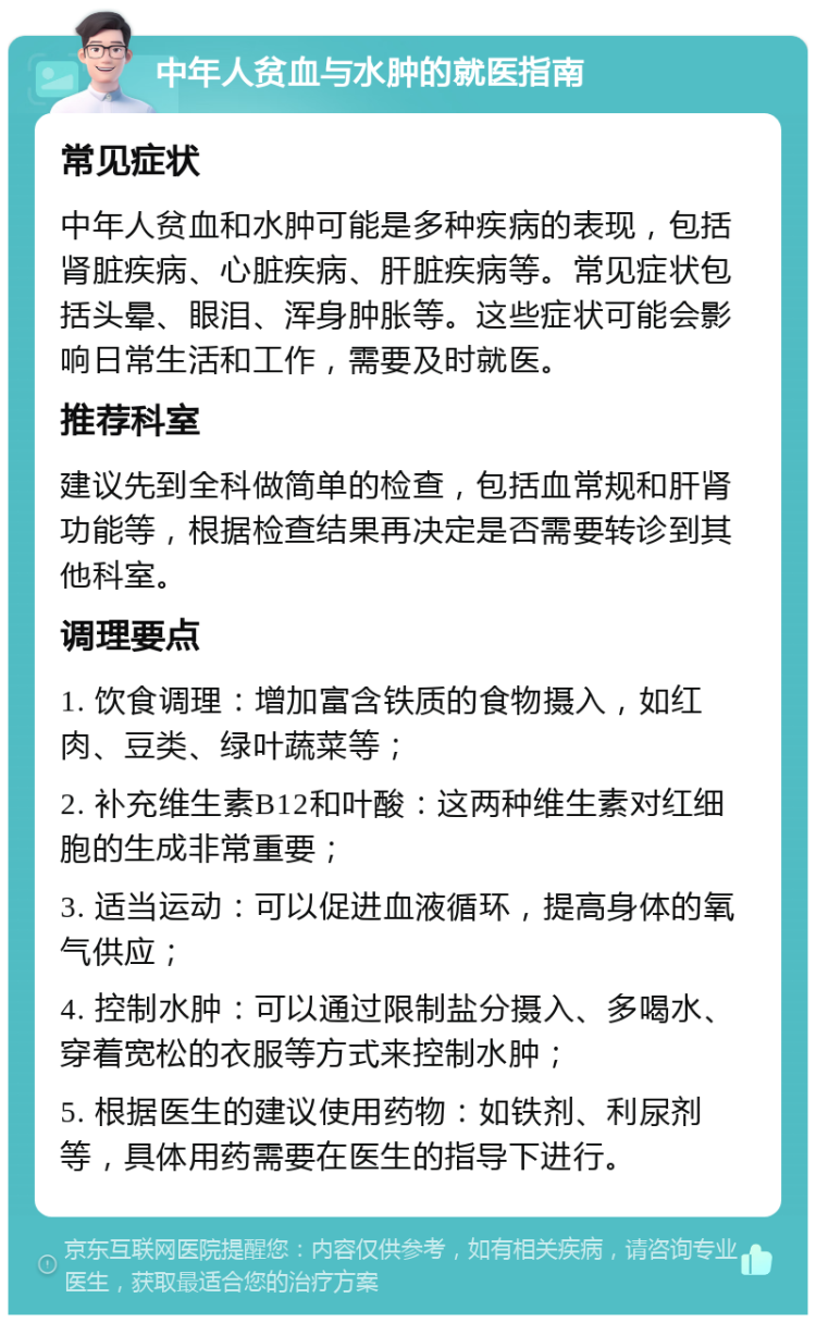 中年人贫血与水肿的就医指南 常见症状 中年人贫血和水肿可能是多种疾病的表现，包括肾脏疾病、心脏疾病、肝脏疾病等。常见症状包括头晕、眼泪、浑身肿胀等。这些症状可能会影响日常生活和工作，需要及时就医。 推荐科室 建议先到全科做简单的检查，包括血常规和肝肾功能等，根据检查结果再决定是否需要转诊到其他科室。 调理要点 1. 饮食调理：增加富含铁质的食物摄入，如红肉、豆类、绿叶蔬菜等； 2. 补充维生素B12和叶酸：这两种维生素对红细胞的生成非常重要； 3. 适当运动：可以促进血液循环，提高身体的氧气供应； 4. 控制水肿：可以通过限制盐分摄入、多喝水、穿着宽松的衣服等方式来控制水肿； 5. 根据医生的建议使用药物：如铁剂、利尿剂等，具体用药需要在医生的指导下进行。