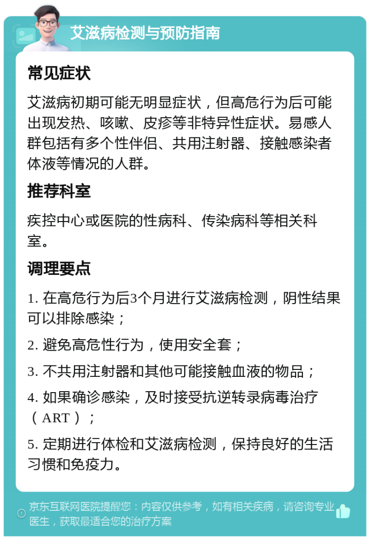 艾滋病检测与预防指南 常见症状 艾滋病初期可能无明显症状，但高危行为后可能出现发热、咳嗽、皮疹等非特异性症状。易感人群包括有多个性伴侣、共用注射器、接触感染者体液等情况的人群。 推荐科室 疾控中心或医院的性病科、传染病科等相关科室。 调理要点 1. 在高危行为后3个月进行艾滋病检测，阴性结果可以排除感染； 2. 避免高危性行为，使用安全套； 3. 不共用注射器和其他可能接触血液的物品； 4. 如果确诊感染，及时接受抗逆转录病毒治疗（ART）； 5. 定期进行体检和艾滋病检测，保持良好的生活习惯和免疫力。