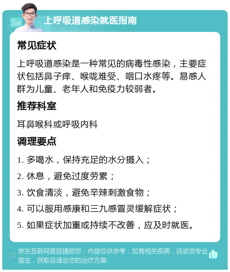 上呼吸道感染就医指南 常见症状 上呼吸道感染是一种常见的病毒性感染，主要症状包括鼻子痒、喉咙难受、咽口水疼等。易感人群为儿童、老年人和免疫力较弱者。 推荐科室 耳鼻喉科或呼吸内科 调理要点 1. 多喝水，保持充足的水分摄入； 2. 休息，避免过度劳累； 3. 饮食清淡，避免辛辣刺激食物； 4. 可以服用感康和三九感冒灵缓解症状； 5. 如果症状加重或持续不改善，应及时就医。