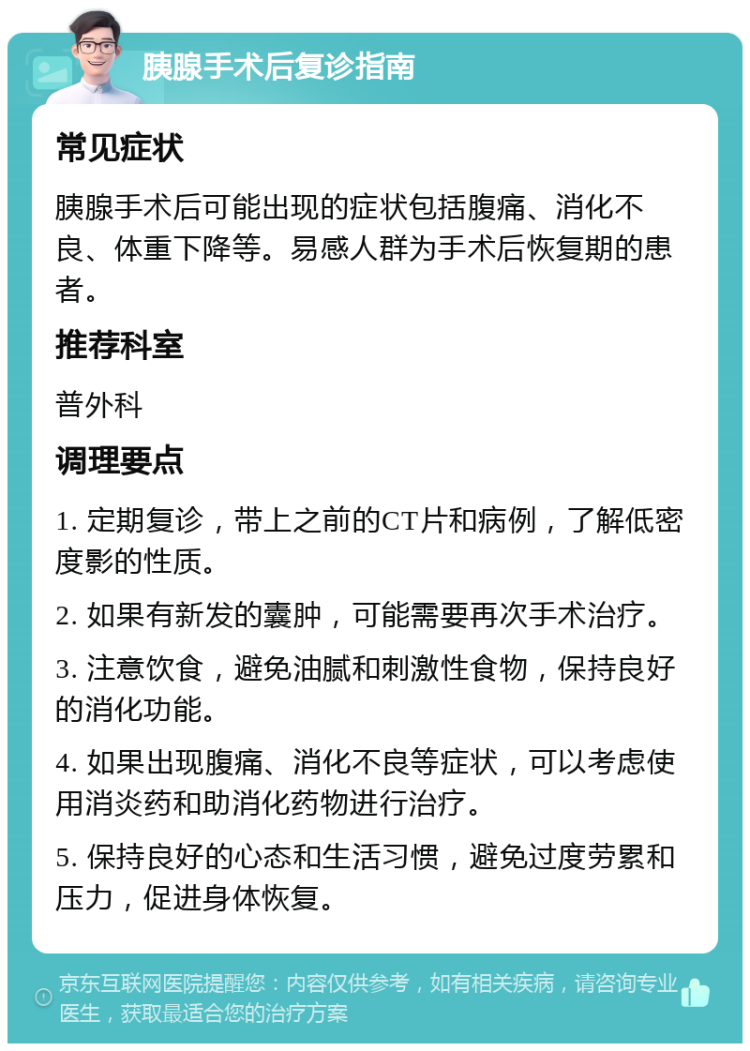 胰腺手术后复诊指南 常见症状 胰腺手术后可能出现的症状包括腹痛、消化不良、体重下降等。易感人群为手术后恢复期的患者。 推荐科室 普外科 调理要点 1. 定期复诊，带上之前的CT片和病例，了解低密度影的性质。 2. 如果有新发的囊肿，可能需要再次手术治疗。 3. 注意饮食，避免油腻和刺激性食物，保持良好的消化功能。 4. 如果出现腹痛、消化不良等症状，可以考虑使用消炎药和助消化药物进行治疗。 5. 保持良好的心态和生活习惯，避免过度劳累和压力，促进身体恢复。