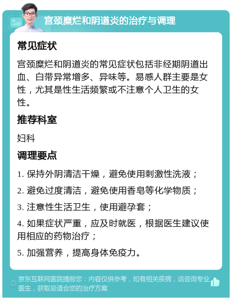 宫颈糜烂和阴道炎的治疗与调理 常见症状 宫颈糜烂和阴道炎的常见症状包括非经期阴道出血、白带异常增多、异味等。易感人群主要是女性，尤其是性生活频繁或不注意个人卫生的女性。 推荐科室 妇科 调理要点 1. 保持外阴清洁干燥，避免使用刺激性洗液； 2. 避免过度清洁，避免使用香皂等化学物质； 3. 注意性生活卫生，使用避孕套； 4. 如果症状严重，应及时就医，根据医生建议使用相应的药物治疗； 5. 加强营养，提高身体免疫力。