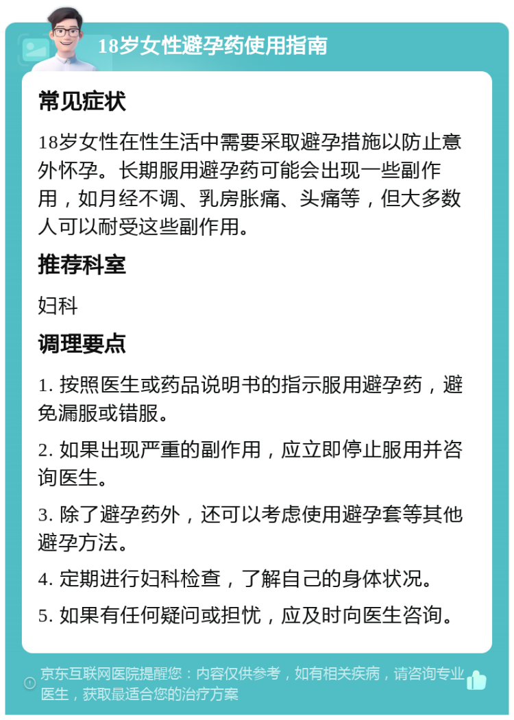 18岁女性避孕药使用指南 常见症状 18岁女性在性生活中需要采取避孕措施以防止意外怀孕。长期服用避孕药可能会出现一些副作用，如月经不调、乳房胀痛、头痛等，但大多数人可以耐受这些副作用。 推荐科室 妇科 调理要点 1. 按照医生或药品说明书的指示服用避孕药，避免漏服或错服。 2. 如果出现严重的副作用，应立即停止服用并咨询医生。 3. 除了避孕药外，还可以考虑使用避孕套等其他避孕方法。 4. 定期进行妇科检查，了解自己的身体状况。 5. 如果有任何疑问或担忧，应及时向医生咨询。