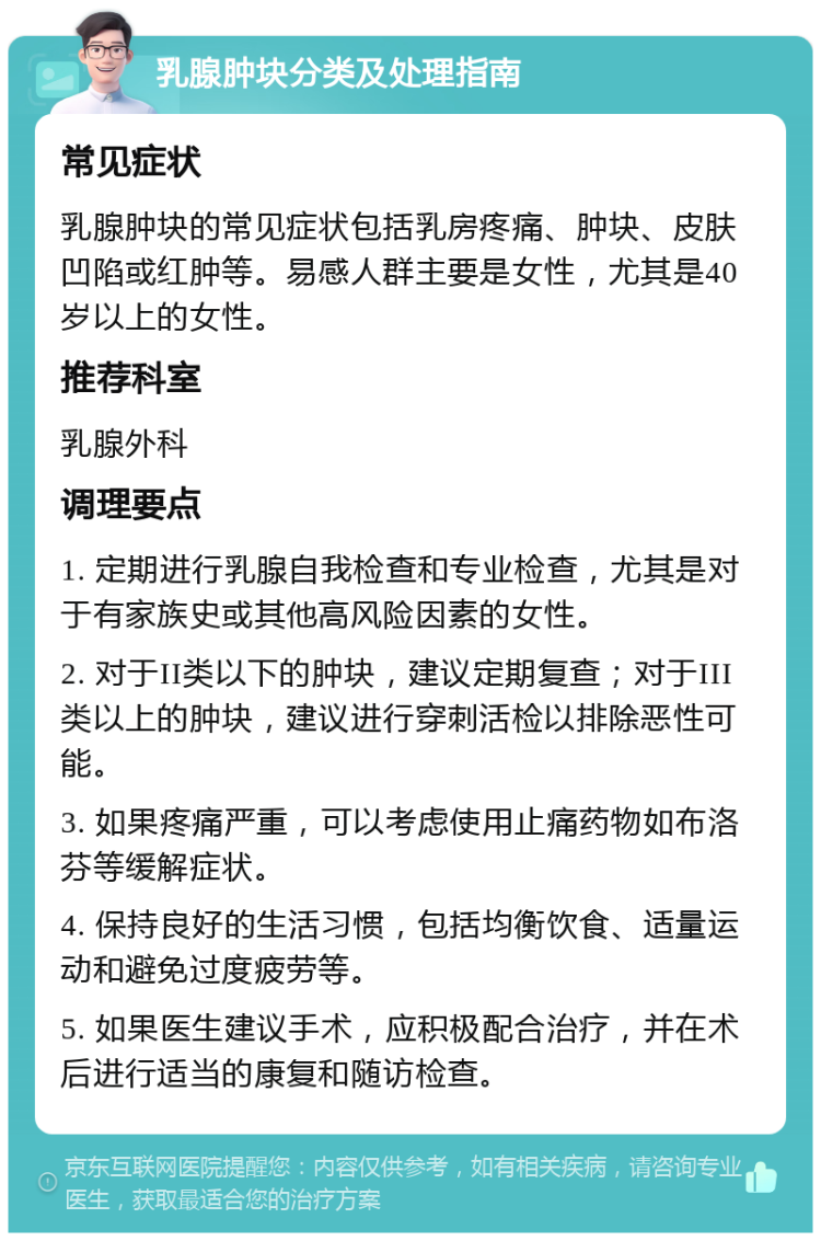 乳腺肿块分类及处理指南 常见症状 乳腺肿块的常见症状包括乳房疼痛、肿块、皮肤凹陷或红肿等。易感人群主要是女性，尤其是40岁以上的女性。 推荐科室 乳腺外科 调理要点 1. 定期进行乳腺自我检查和专业检查，尤其是对于有家族史或其他高风险因素的女性。 2. 对于II类以下的肿块，建议定期复查；对于III类以上的肿块，建议进行穿刺活检以排除恶性可能。 3. 如果疼痛严重，可以考虑使用止痛药物如布洛芬等缓解症状。 4. 保持良好的生活习惯，包括均衡饮食、适量运动和避免过度疲劳等。 5. 如果医生建议手术，应积极配合治疗，并在术后进行适当的康复和随访检查。