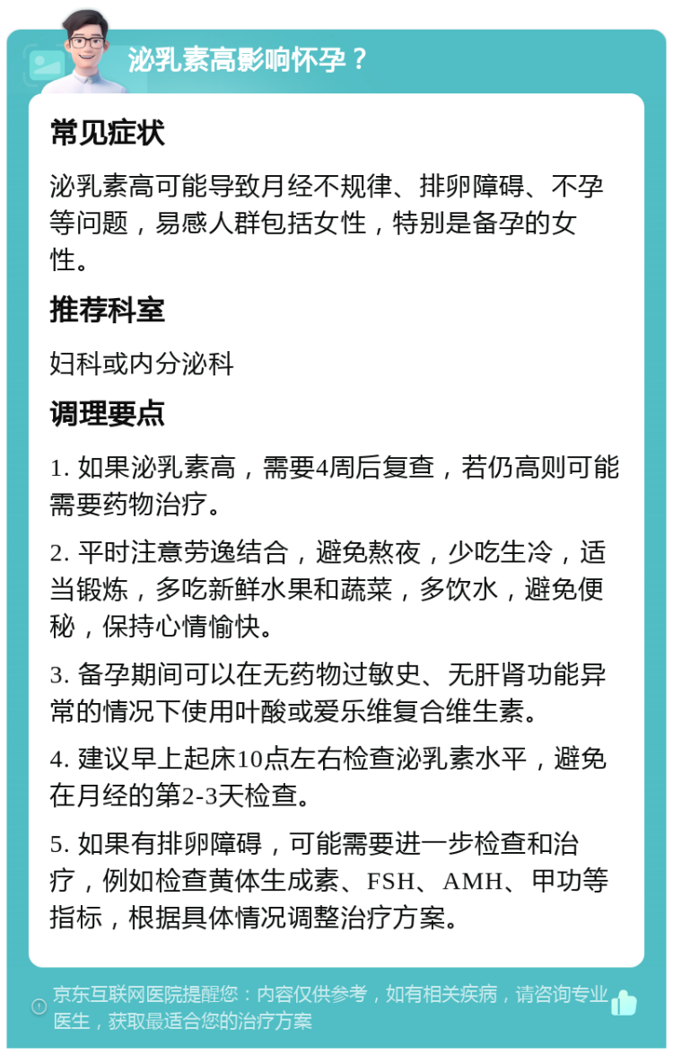 泌乳素高影响怀孕？ 常见症状 泌乳素高可能导致月经不规律、排卵障碍、不孕等问题，易感人群包括女性，特别是备孕的女性。 推荐科室 妇科或内分泌科 调理要点 1. 如果泌乳素高，需要4周后复查，若仍高则可能需要药物治疗。 2. 平时注意劳逸结合，避免熬夜，少吃生冷，适当锻炼，多吃新鲜水果和蔬菜，多饮水，避免便秘，保持心情愉快。 3. 备孕期间可以在无药物过敏史、无肝肾功能异常的情况下使用叶酸或爱乐维复合维生素。 4. 建议早上起床10点左右检查泌乳素水平，避免在月经的第2-3天检查。 5. 如果有排卵障碍，可能需要进一步检查和治疗，例如检查黄体生成素、FSH、AMH、甲功等指标，根据具体情况调整治疗方案。