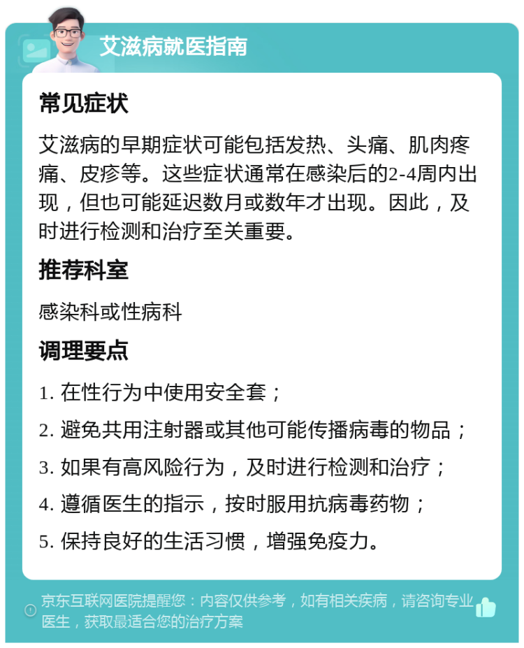 艾滋病就医指南 常见症状 艾滋病的早期症状可能包括发热、头痛、肌肉疼痛、皮疹等。这些症状通常在感染后的2-4周内出现，但也可能延迟数月或数年才出现。因此，及时进行检测和治疗至关重要。 推荐科室 感染科或性病科 调理要点 1. 在性行为中使用安全套； 2. 避免共用注射器或其他可能传播病毒的物品； 3. 如果有高风险行为，及时进行检测和治疗； 4. 遵循医生的指示，按时服用抗病毒药物； 5. 保持良好的生活习惯，增强免疫力。