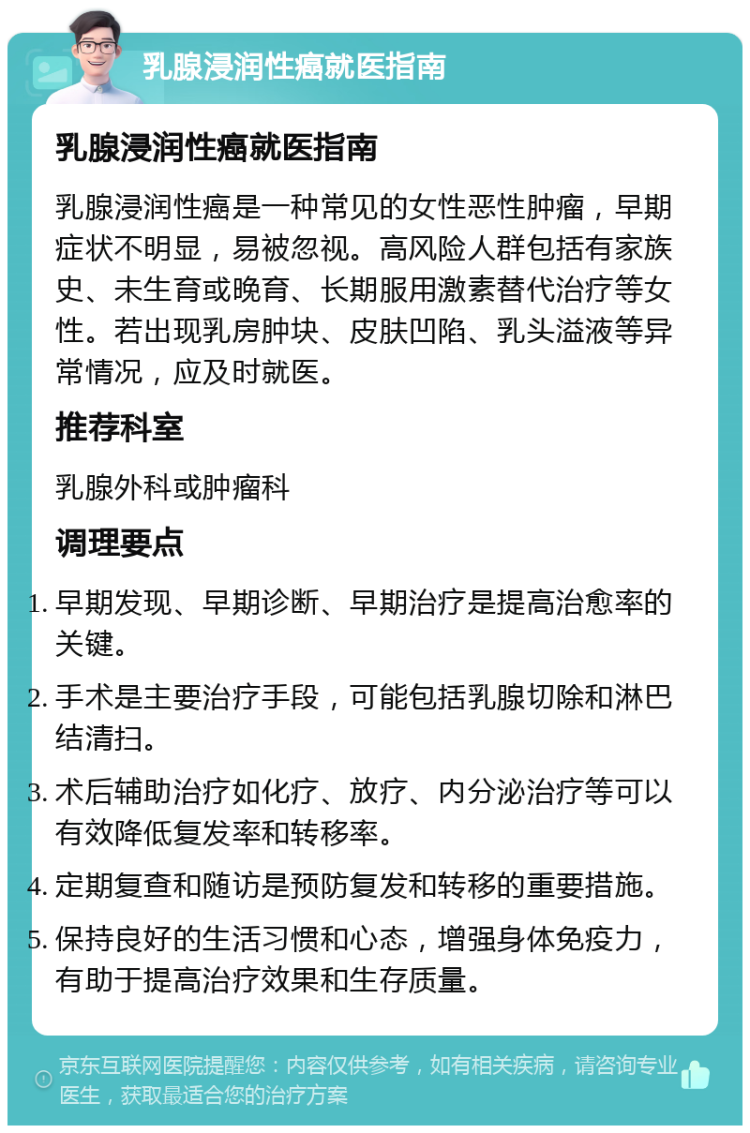 乳腺浸润性癌就医指南 乳腺浸润性癌就医指南 乳腺浸润性癌是一种常见的女性恶性肿瘤，早期症状不明显，易被忽视。高风险人群包括有家族史、未生育或晚育、长期服用激素替代治疗等女性。若出现乳房肿块、皮肤凹陷、乳头溢液等异常情况，应及时就医。 推荐科室 乳腺外科或肿瘤科 调理要点 早期发现、早期诊断、早期治疗是提高治愈率的关键。 手术是主要治疗手段，可能包括乳腺切除和淋巴结清扫。 术后辅助治疗如化疗、放疗、内分泌治疗等可以有效降低复发率和转移率。 定期复查和随访是预防复发和转移的重要措施。 保持良好的生活习惯和心态，增强身体免疫力，有助于提高治疗效果和生存质量。