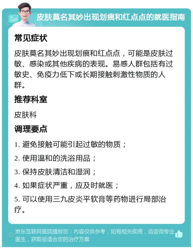 皮肤莫名其妙出现划痕和红点点的就医指南 常见症状 皮肤莫名其妙出现划痕和红点点，可能是皮肤过敏、感染或其他疾病的表现。易感人群包括有过敏史、免疫力低下或长期接触刺激性物质的人群。 推荐科室 皮肤科 调理要点 1. 避免接触可能引起过敏的物质； 2. 使用温和的洗浴用品； 3. 保持皮肤清洁和湿润； 4. 如果症状严重，应及时就医； 5. 可以使用三九皮炎平软膏等药物进行局部治疗。