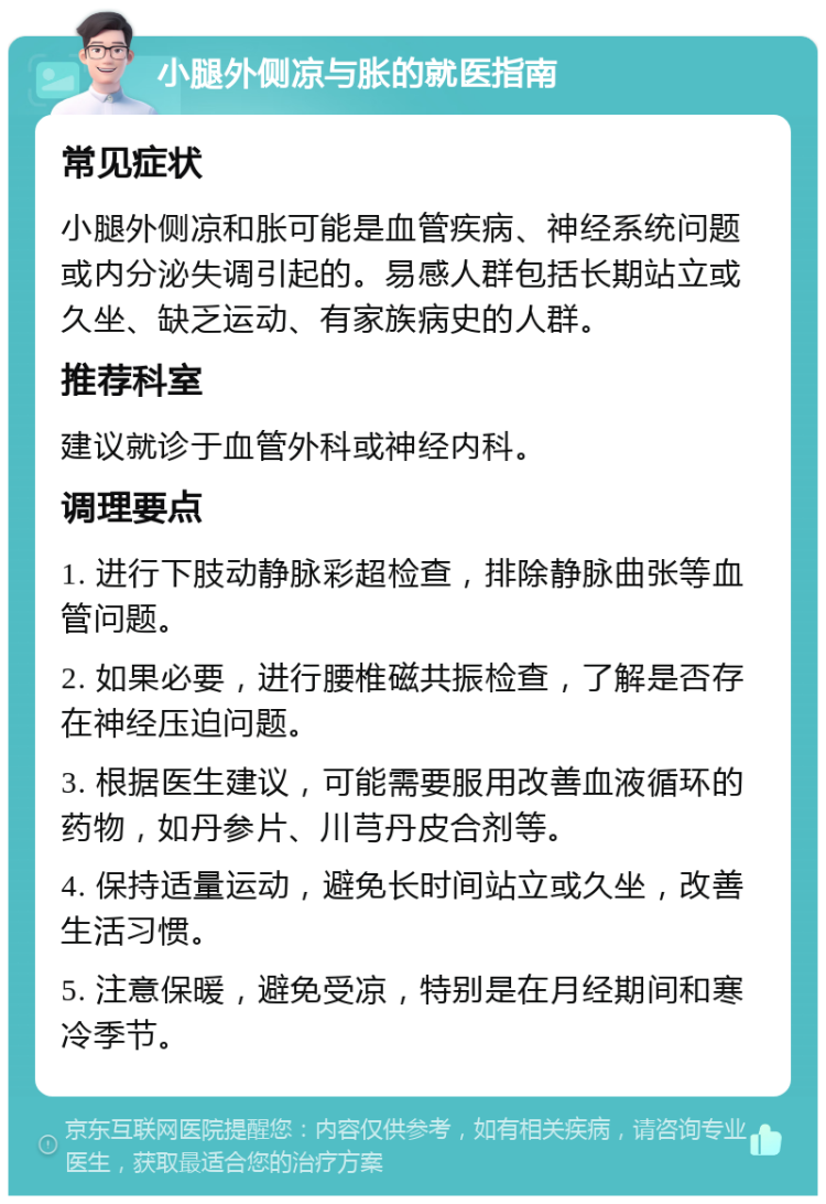 小腿外侧凉与胀的就医指南 常见症状 小腿外侧凉和胀可能是血管疾病、神经系统问题或内分泌失调引起的。易感人群包括长期站立或久坐、缺乏运动、有家族病史的人群。 推荐科室 建议就诊于血管外科或神经内科。 调理要点 1. 进行下肢动静脉彩超检查，排除静脉曲张等血管问题。 2. 如果必要，进行腰椎磁共振检查，了解是否存在神经压迫问题。 3. 根据医生建议，可能需要服用改善血液循环的药物，如丹参片、川芎丹皮合剂等。 4. 保持适量运动，避免长时间站立或久坐，改善生活习惯。 5. 注意保暖，避免受凉，特别是在月经期间和寒冷季节。