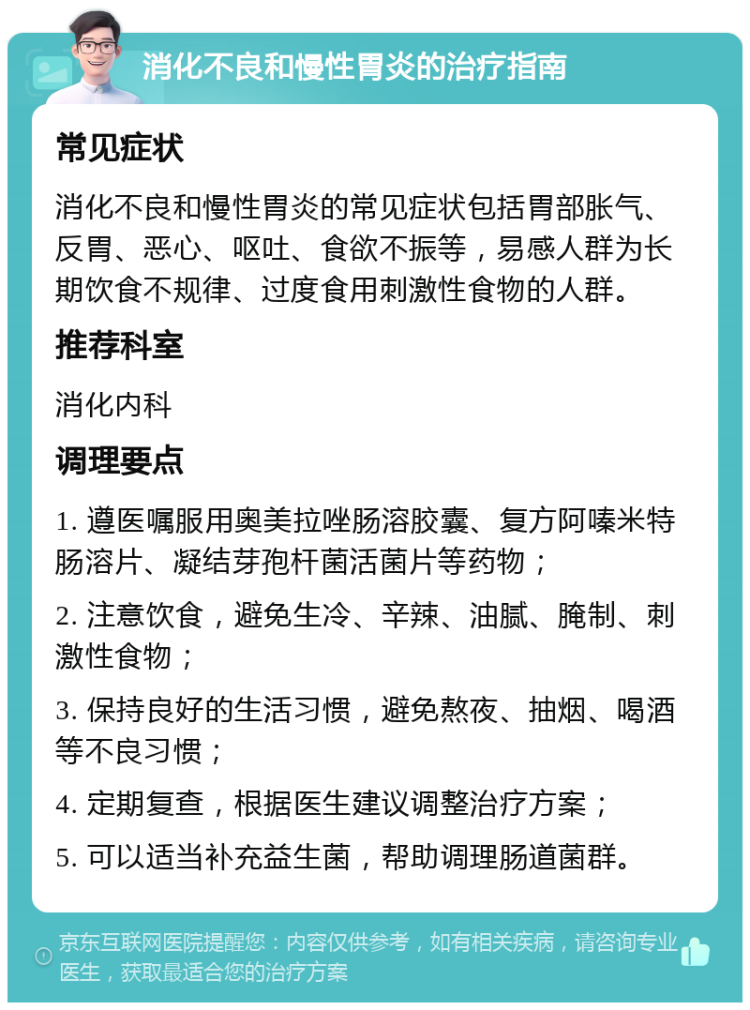 消化不良和慢性胃炎的治疗指南 常见症状 消化不良和慢性胃炎的常见症状包括胃部胀气、反胃、恶心、呕吐、食欲不振等，易感人群为长期饮食不规律、过度食用刺激性食物的人群。 推荐科室 消化内科 调理要点 1. 遵医嘱服用奥美拉唑肠溶胶囊、复方阿嗪米特肠溶片、凝结芽孢杆菌活菌片等药物； 2. 注意饮食，避免生冷、辛辣、油腻、腌制、刺激性食物； 3. 保持良好的生活习惯，避免熬夜、抽烟、喝酒等不良习惯； 4. 定期复查，根据医生建议调整治疗方案； 5. 可以适当补充益生菌，帮助调理肠道菌群。