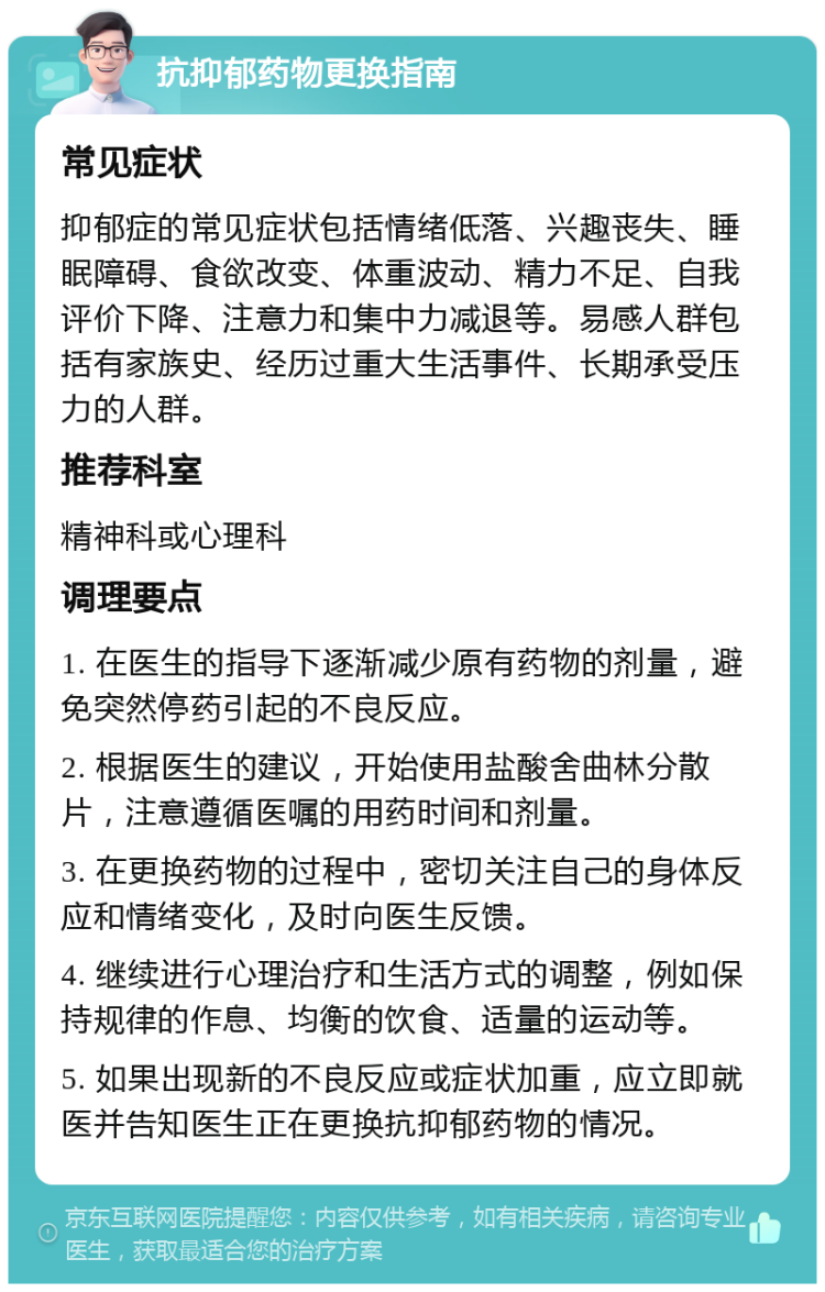 抗抑郁药物更换指南 常见症状 抑郁症的常见症状包括情绪低落、兴趣丧失、睡眠障碍、食欲改变、体重波动、精力不足、自我评价下降、注意力和集中力减退等。易感人群包括有家族史、经历过重大生活事件、长期承受压力的人群。 推荐科室 精神科或心理科 调理要点 1. 在医生的指导下逐渐减少原有药物的剂量，避免突然停药引起的不良反应。 2. 根据医生的建议，开始使用盐酸舍曲林分散片，注意遵循医嘱的用药时间和剂量。 3. 在更换药物的过程中，密切关注自己的身体反应和情绪变化，及时向医生反馈。 4. 继续进行心理治疗和生活方式的调整，例如保持规律的作息、均衡的饮食、适量的运动等。 5. 如果出现新的不良反应或症状加重，应立即就医并告知医生正在更换抗抑郁药物的情况。