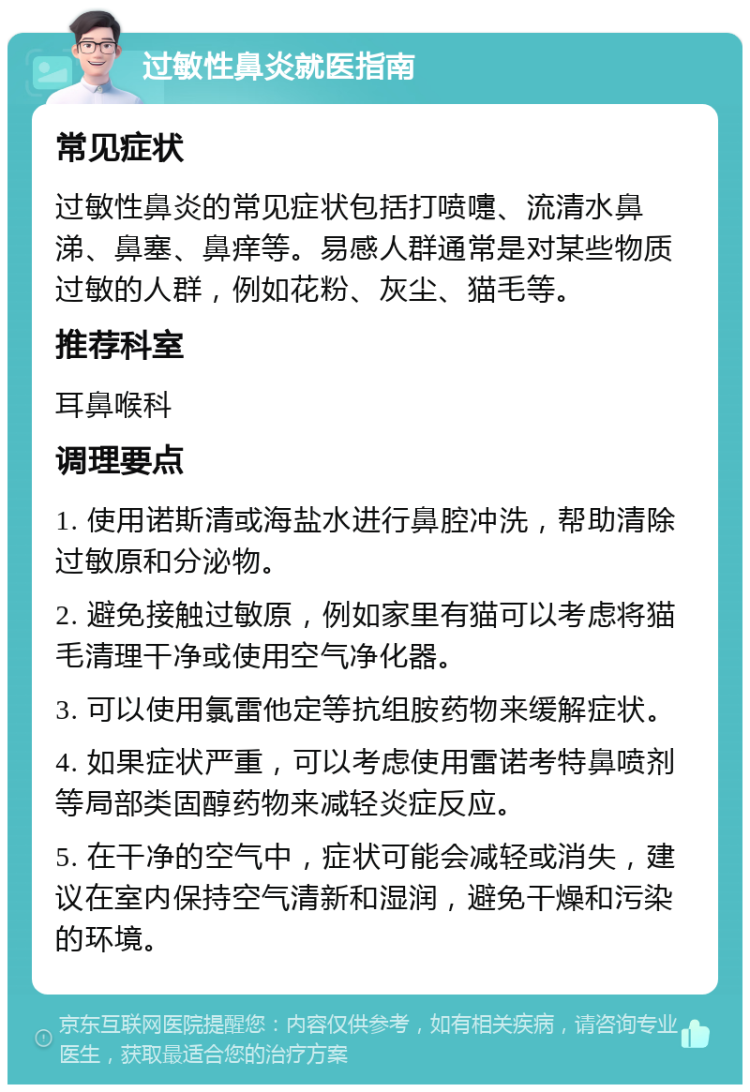 过敏性鼻炎就医指南 常见症状 过敏性鼻炎的常见症状包括打喷嚏、流清水鼻涕、鼻塞、鼻痒等。易感人群通常是对某些物质过敏的人群，例如花粉、灰尘、猫毛等。 推荐科室 耳鼻喉科 调理要点 1. 使用诺斯清或海盐水进行鼻腔冲洗，帮助清除过敏原和分泌物。 2. 避免接触过敏原，例如家里有猫可以考虑将猫毛清理干净或使用空气净化器。 3. 可以使用氯雷他定等抗组胺药物来缓解症状。 4. 如果症状严重，可以考虑使用雷诺考特鼻喷剂等局部类固醇药物来减轻炎症反应。 5. 在干净的空气中，症状可能会减轻或消失，建议在室内保持空气清新和湿润，避免干燥和污染的环境。