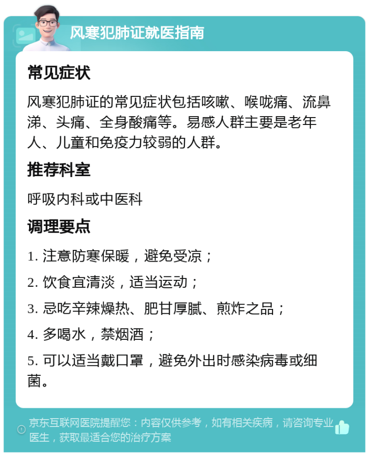 风寒犯肺证就医指南 常见症状 风寒犯肺证的常见症状包括咳嗽、喉咙痛、流鼻涕、头痛、全身酸痛等。易感人群主要是老年人、儿童和免疫力较弱的人群。 推荐科室 呼吸内科或中医科 调理要点 1. 注意防寒保暖，避免受凉； 2. 饮食宜清淡，适当运动； 3. 忌吃辛辣燥热、肥甘厚腻、煎炸之品； 4. 多喝水，禁烟酒； 5. 可以适当戴口罩，避免外出时感染病毒或细菌。