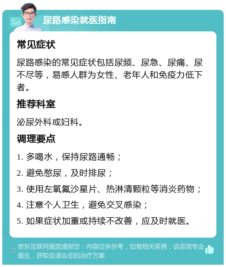 尿路感染就医指南 常见症状 尿路感染的常见症状包括尿频、尿急、尿痛、尿不尽等，易感人群为女性、老年人和免疫力低下者。 推荐科室 泌尿外科或妇科。 调理要点 1. 多喝水，保持尿路通畅； 2. 避免憋尿，及时排尿； 3. 使用左氧氟沙星片、热淋清颗粒等消炎药物； 4. 注意个人卫生，避免交叉感染； 5. 如果症状加重或持续不改善，应及时就医。