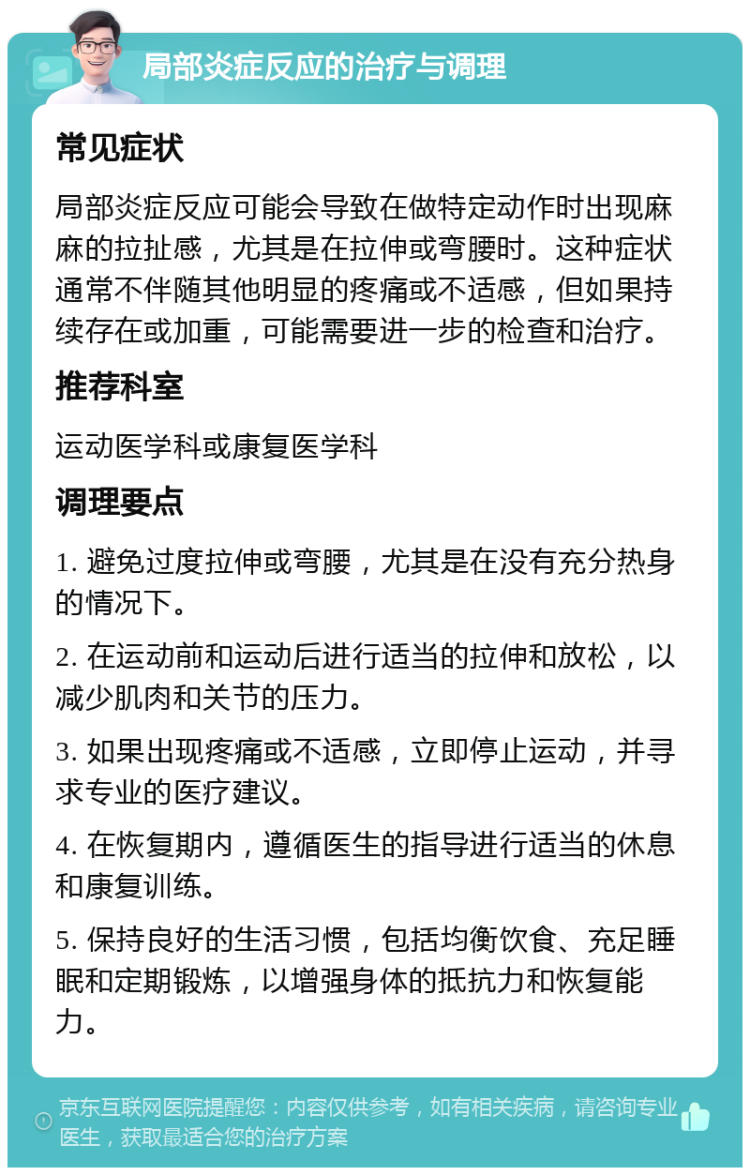 局部炎症反应的治疗与调理 常见症状 局部炎症反应可能会导致在做特定动作时出现麻麻的拉扯感，尤其是在拉伸或弯腰时。这种症状通常不伴随其他明显的疼痛或不适感，但如果持续存在或加重，可能需要进一步的检查和治疗。 推荐科室 运动医学科或康复医学科 调理要点 1. 避免过度拉伸或弯腰，尤其是在没有充分热身的情况下。 2. 在运动前和运动后进行适当的拉伸和放松，以减少肌肉和关节的压力。 3. 如果出现疼痛或不适感，立即停止运动，并寻求专业的医疗建议。 4. 在恢复期内，遵循医生的指导进行适当的休息和康复训练。 5. 保持良好的生活习惯，包括均衡饮食、充足睡眠和定期锻炼，以增强身体的抵抗力和恢复能力。